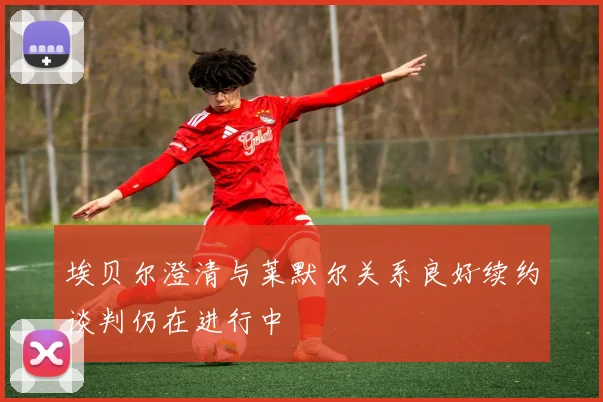 埃贝尔澄清与莱默尔关系良好续约谈判仍在进行中