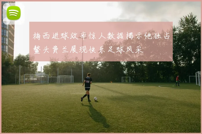 梅西进球效率惊人数据揭示他独占鳌头费兰展现快乐足球风采