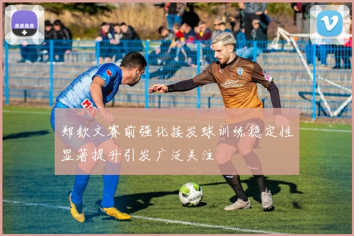 郑钦文赛前强化接发球训练稳定性显著提升引发广泛关注