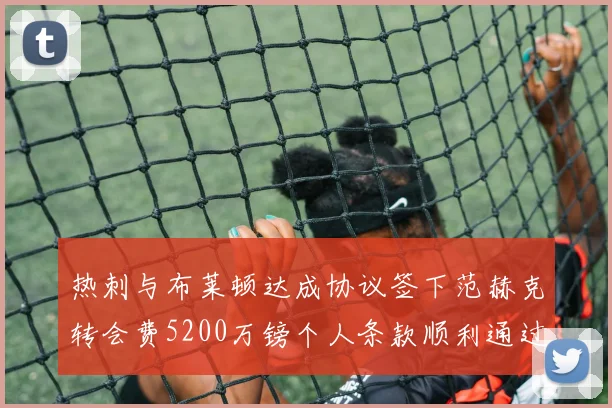 热刺与布莱顿达成协议签下范赫克转会费5200万镑个人条款顺利通过