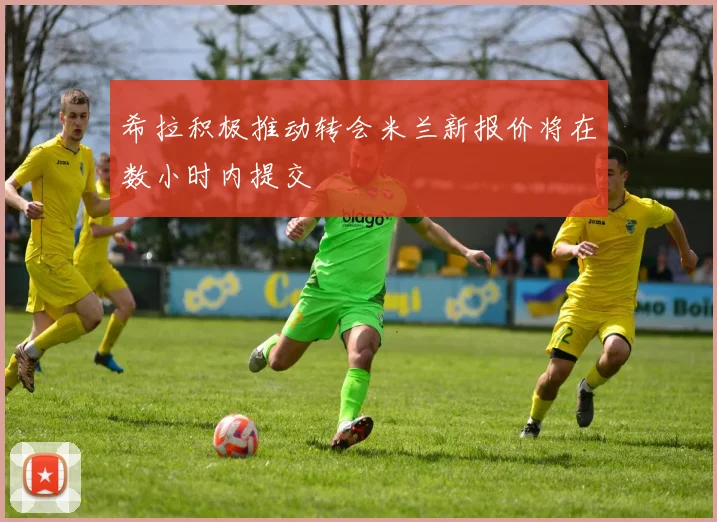 希拉积极推动转会米兰新报价将在数小时内提交