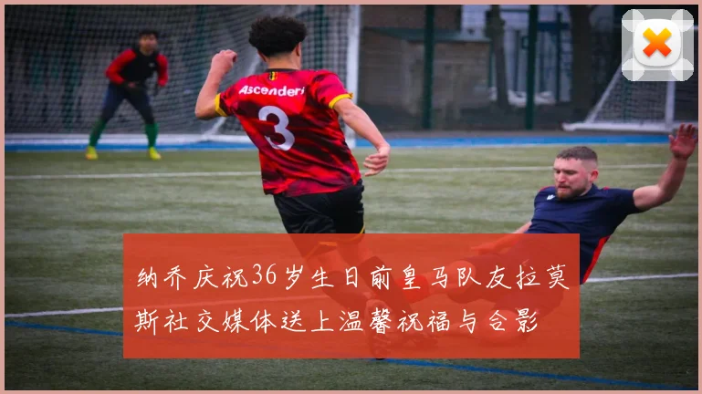 纳乔庆祝36岁生日前皇马队友拉莫斯社交媒体送上温馨祝福与合影
