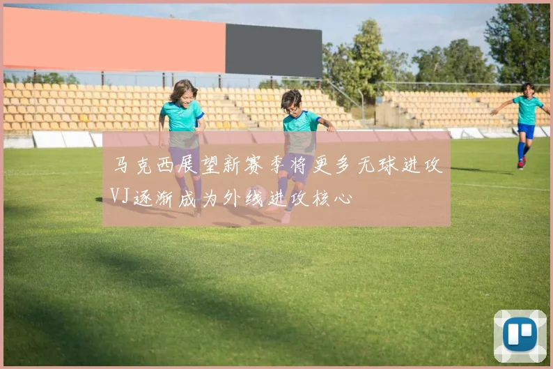 马克西展望新赛季将更多无球进攻VJ逐渐成为外线进攻核心