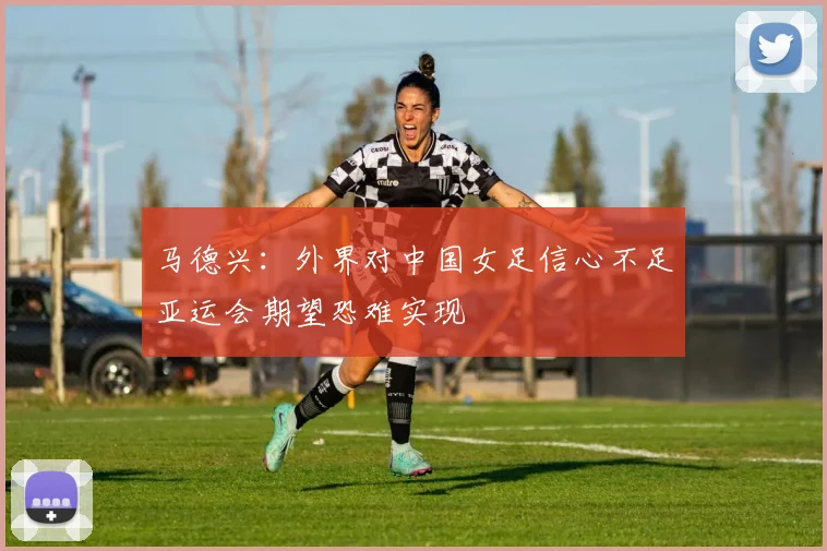 马德兴：外界对中国女足信心不足亚运会期望恐难实现