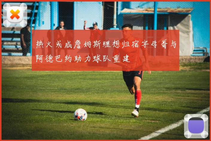 热火或成詹姆斯理想归宿字母哥与阿德巴约助力球队重建