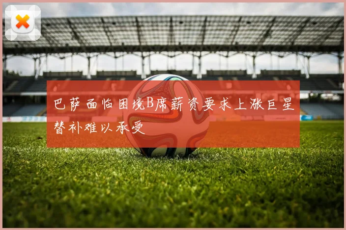 巴萨面临困境B席薪资要求上涨巨星替补难以承受