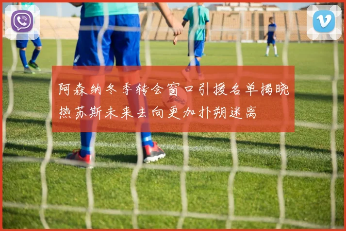 阿森纳冬季转会窗口引援名单揭晓热苏斯未来去向更加扑朔迷离