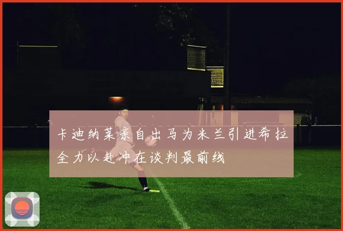 卡迪纳莱亲自出马为米兰引进希拉全力以赴冲在谈判最前线