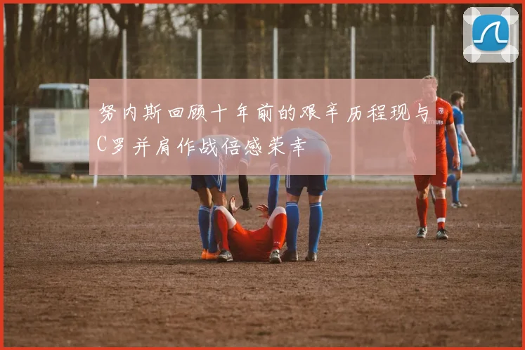 努内斯回顾十年前的艰辛历程现与C罗并肩作战倍感荣幸