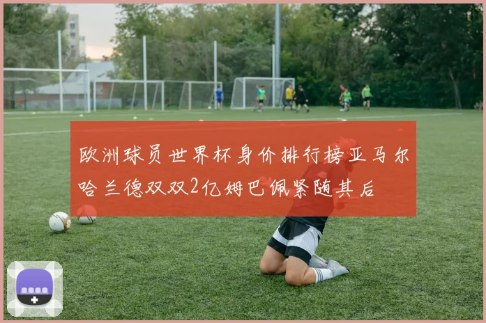 欧洲球员世界杯身价排行榜亚马尔哈兰德双双2亿姆巴佩紧随其后