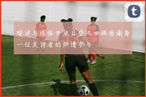 球迷与媒体开放日盛况回顾感谢每一位支持者的热情参与
