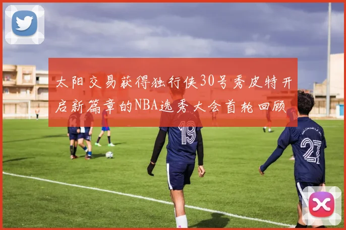 太阳交易获得独行侠30号秀皮特开启新篇章的NBA选秀大会首轮回顾