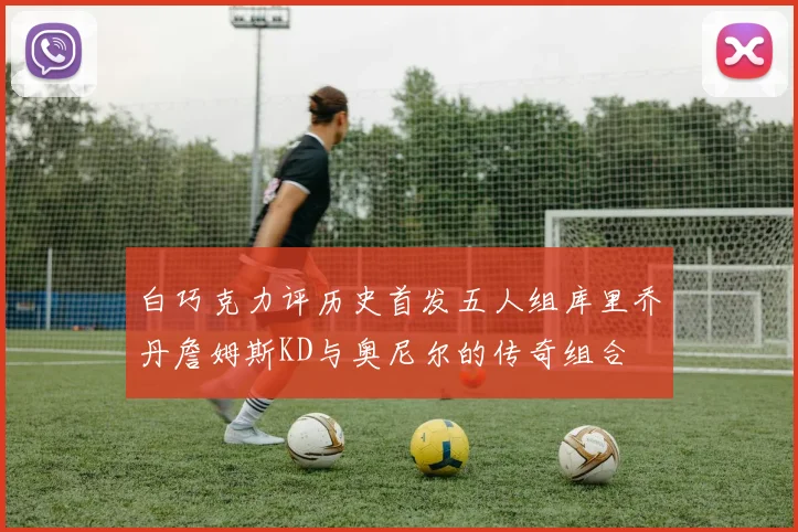 白巧克力评历史首发五人组库里乔丹詹姆斯KD与奥尼尔的传奇组合