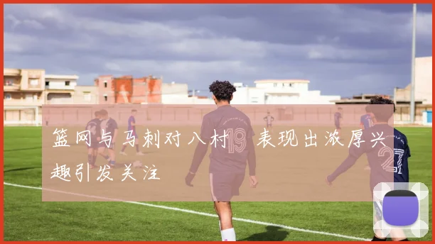 篮网与马刺对八村塁表现出浓厚兴趣引发关注