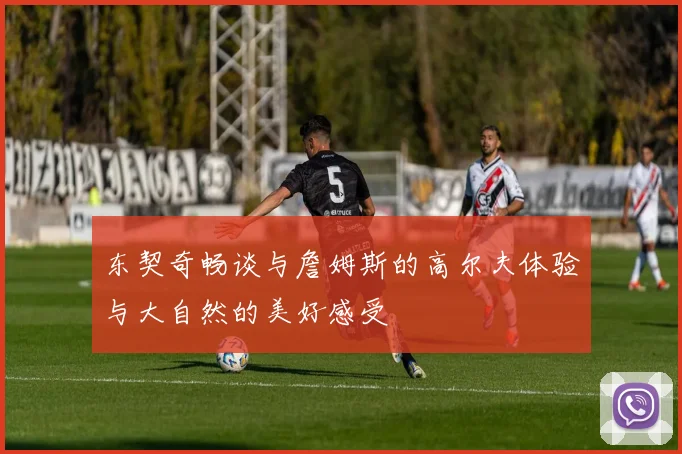 东契奇畅谈与詹姆斯的高尔夫体验与大自然的美好感受