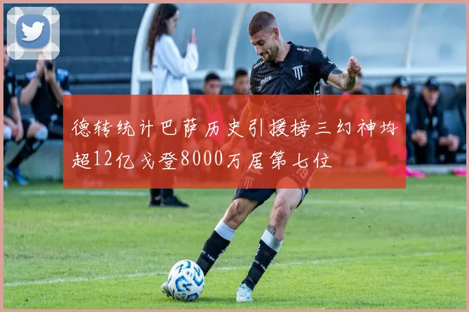 德转统计巴萨历史引援榜三幻神均超12亿戈登8000万居第七位