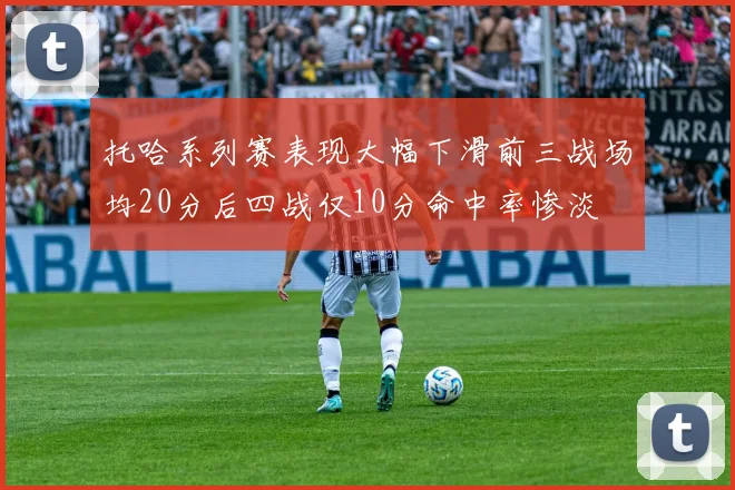 托哈系列赛表现大幅下滑前三战场均20分后四战仅10分命中率惨淡
