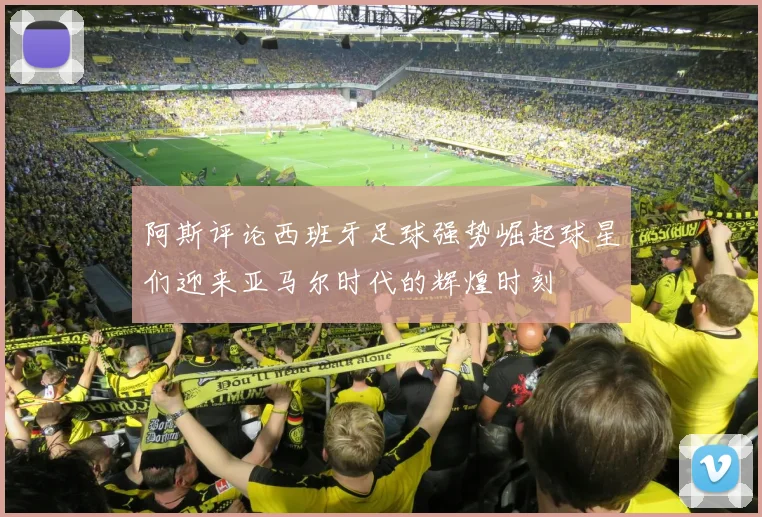 阿斯评论西班牙足球强势崛起球星们迎来亚马尔时代的辉煌时刻
