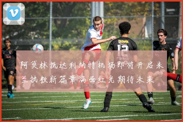 阿莫林抵达利纳特机场即将开启米兰执教新篇章满面红光期待未来