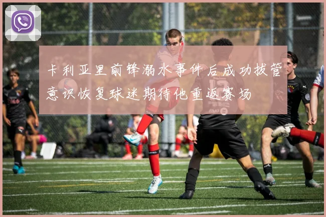 卡利亚里前锋溺水事件后成功拔管意识恢复球迷期待他重返赛场