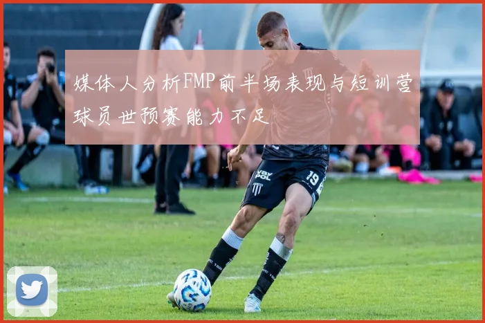 媒体人分析FMP前半场表现与短训营球员世预赛能力不足