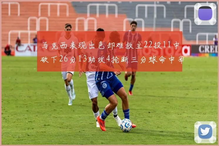 马克西表现出色却难救主22投11中砍下26分13助攻4抢断三分球命中率低迷
