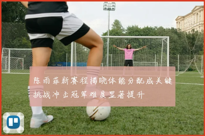 陈雨菲新赛程揭晓体能分配成关键挑战冲击冠军难度显著提升